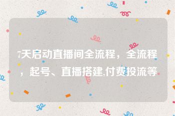 7天启动直播间全流程，全流程，起号、直播搭建,付费投流等