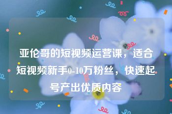 亚伦哥的短视频运营课，适合短视频新手0-10万粉丝，快速起号产出优质内容