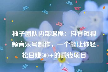 柚子团队内部课程：抖音短视频音乐号制作，一个能让你轻松日赚500+的赚钱项目