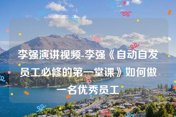 李强演讲视频-李强《自动自发员工必修的第一堂课》如何做一名优秀员工