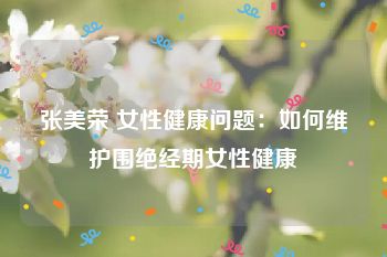 张美荣 女性健康问题：如何维护围绝经期女性健康