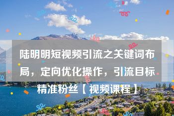 陆明明短视频引流之关键词布局，定向优化操作，引流目标精准粉丝【视频课程】