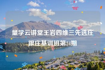 量学云讲堂王岩四维三先选庄跟庄基训班第24期