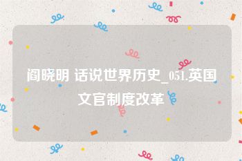 阎晓明 话说世界历史_051.英国文官制度改革