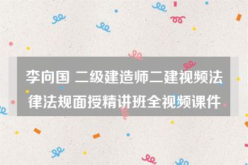 李向国 二级建造师二建视频法律法规面授精讲班全视频课件