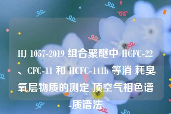 HJ 1057-2019 组合聚醚中 HCFC-22、CFC-11 和 HCFC-141b 等消 耗臭氧层物质的测定 顶空气相色谱-质谱法