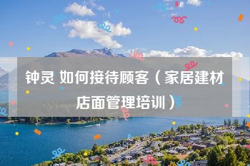 钟灵 如何接待顾客（家居建材店面管理培训）