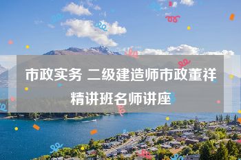 市政实务 二级建造师市政董祥精讲班名师讲座