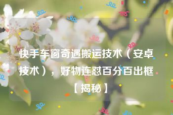 快手车窗奇遇搬运技术（安卓技术），好物连怼百分百出框【揭秘】