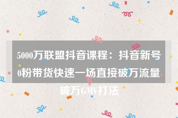 5000万联盟抖音课程：抖音新号0粉带货快速一场直接破万流量破万GMV打法