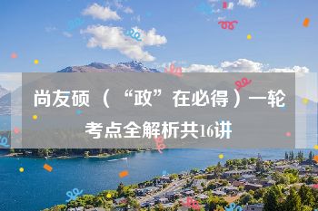 尚友硕 （“政”在必得）一轮考点全解析共16讲