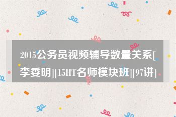 2015公务员视频辅导数量关系[李委明][15HT名师模块班][97讲]