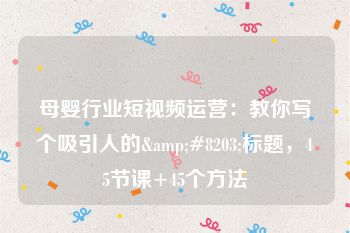 母婴行业短视频运营：教你写个吸引人的&#8203;标题，45节课+45个方法