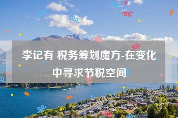 李记有 税务筹划魔方-在变化中寻求节税空间