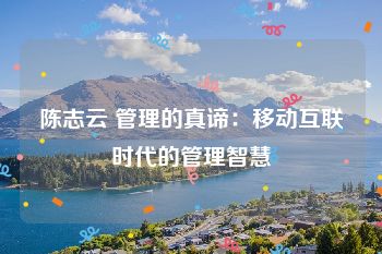 陈志云 管理的真谛：移动互联时代的管理智慧