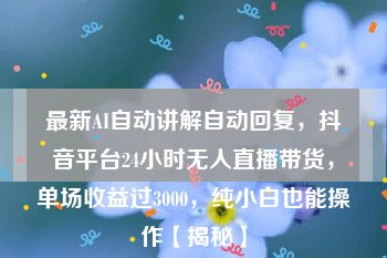 最新AI自动讲解自动回复，抖音平台24小时无人直播带货，单场收益过3000，纯小白也能操作【揭秘】