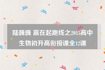 陆巍巍 赢在起跑线之2015高中生物初升高衔接课全12课