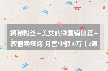 揭秘粉丝+美女的微营销秘籍+微信卖烧烤 月营业额10万（2课）