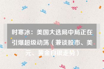 时寒冰：美国大选局中局正在引爆超级动荡（兼谈股市、美元、黄金白银走势）