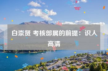 白崇贤 考核部属的前提：识人高清