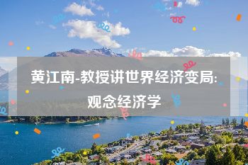 黄江南-教授讲世界经济变局:观念经济学