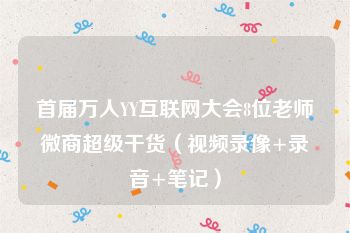 首届万人YY互联网大会8位老师微商超级干货（视频录像+录音+笔记）