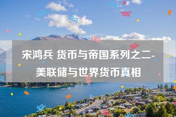 宋鸿兵 货币与帝国系列之二-美联储与世界货币真相
