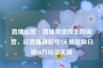 直播运营·直播带货线上特训营，新直播间起号7天破层级日销10万玩法实操