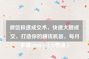 微信极速成交术，快速大额成交，打造你的赚钱机器，每月多赚30000+（22节课）