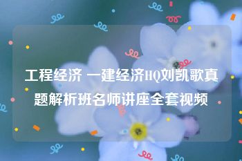 工程经济 一建经济HQ刘凯歌真题解析班名师讲座全套视频