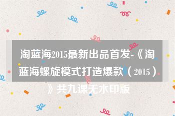 淘蓝海2015最新出品首发-《淘蓝海螺旋模式打造爆款（2015）》共九课无水印版