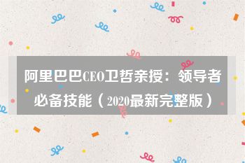 阿里巴巴CEO卫哲亲授：领导者必备技能（2020最新完整版）