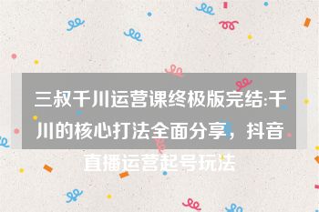 三叔千川运营课终极版完结:千川的核心打法全面分享，抖音直播运营起号玩法