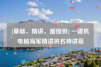 [基础、精讲、面授班] 一建机电杨海军精讲班名师讲座