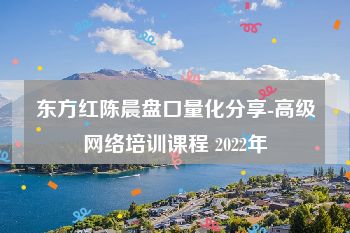 东方红陈晨盘口量化分享-高级网络培训课程 2022年