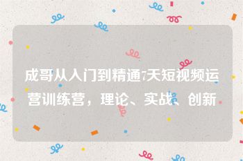 成哥从入门到精通7天短视频运营训练营，理论、实战、创新