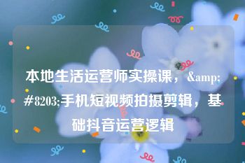 本地生活运营师实操课，&#8203;手机短视频拍摄剪辑，基础抖音运营逻辑