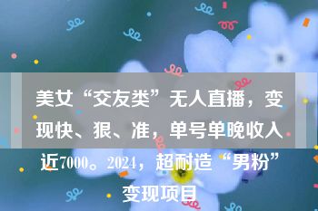 美女“交友类”无人直播，变现快、狠、准，单号单晚收入近7000。2024，超耐造“男粉”变现项目