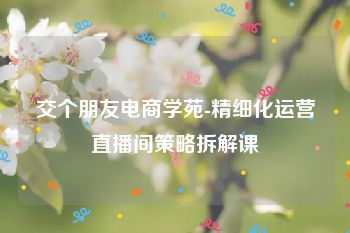 交个朋友电商学苑-精细化运营直播间策略拆解课