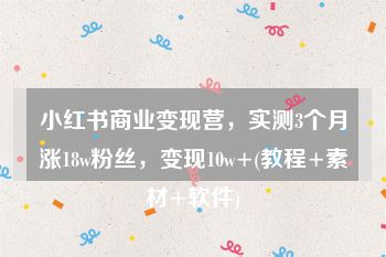 小红书商业变现营，实测3个月涨18w粉丝，变现10w+(教程+素材+软件)