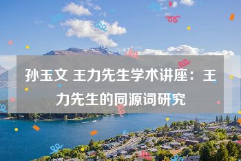 孙玉文 王力先生学术讲座：王力先生的同源词研究
