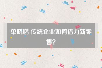单晓鹏 传统企业如何借力新零售？