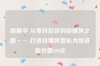 陈鹏宇 从零开启你的自媒体之路－－-打造自媒体营销内部讲座价值498元