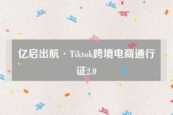 亿启出航·Tiktok跨境电商通行证2.0