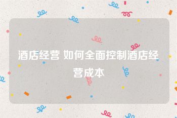 酒店经营 如何全面控制酒店经营成本