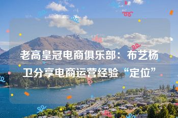 老高皇冠电商俱乐部：布艺杨卫分享电商运营经验“定位”