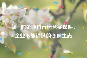 allen的企业抖音运营实操课，企业不能错过的变现生态