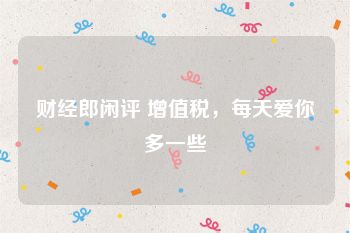 财经郎闲评 增值税，每天爱你多一些
