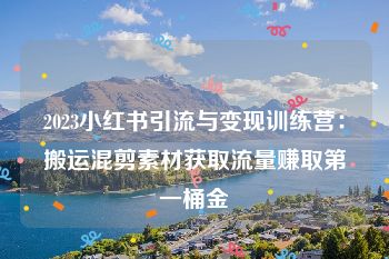 2023小红书引流与变现训练营：搬运混剪素材获取流量赚取第一桶金