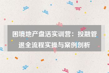 困境地产盘活实训营：投融管退全流程实操与案例剖析